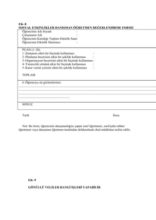EK–8
SOSYAL ETKİNLİKLER DANIŞMAN ÖĞRETMEN DEĞERLENDİRME FORMU
  Öğrencinin Adı Soyadı                     :
  Çalışmanın Adı                            :
  Öğrencinin Katıldığı Toplam Etkinlik Saati:
  Öğrencinin Etkinlik Süresince             :

    PUAN (1–20)
    1–Zamanını etkin bir biçimde kullanması                :
    2–Planlama becerisini etkin bir şekilde kullanması    :
    3–Organizasyon becerisini etkin bir biçimde kullanması :
    4–Yaratıcılık yönünü etkin bir biçimde kullanması     :
    5–Karar verme yetisini etkin bir şekilde kullanması    :

    TOPLAM

     6–Öğrenciye ait gözlemleriniz:
...............................................................................................................................................................................
...............................................................................................................................................................................
...............................................................................................................................................................................
.................................................................

    SONUÇ


    Tarih                                                                                                               İmza


   Not: Bu form, öğrencinin danışmanlığını yapan sınıf öğretmeni, sınıf/şube rehber
öğretmeni veya danışman öğretmen tarafından doldurularak okul müdürüne teslim edilir.




            EK–9

            GÖNÜLLÜ VELİLER HANGİ İŞLERİ YAPABİLİR
 