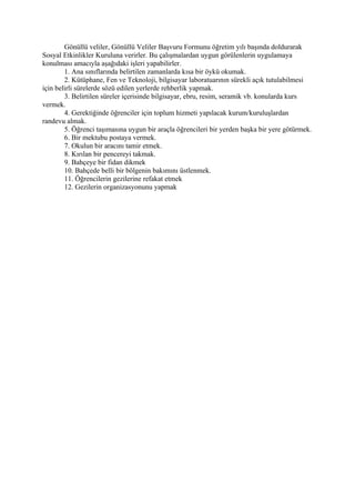 Gönüllü veliler, Gönüllü Veliler Başvuru Formunu öğretim yılı başında doldurarak
Sosyal Etkinlikler Kuruluna verirler. Bu çalışmalardan uygun görülenlerin uygulamaya
konulması amacıyla aşağıdaki işleri yapabilirler.
        1. Ana sınıflarında belirtilen zamanlarda kısa bir öykü okumak.
        2. Kütüphane, Fen ve Teknoloji, bilgisayar laboratuarının sürekli açık tutulabilmesi
için belirli sürelerde sözü edilen yerlerde rehberlik yapmak.
        3. Belirtilen süreler içerisinde bilgisayar, ebru, resim, seramik vb. konularda kurs
vermek.
        4. Gerektiğinde öğrenciler için toplum hizmeti yapılacak kurum/kuruluşlardan
randevu almak.
        5. Öğrenci taşımasına uygun bir araçla öğrencileri bir yerden başka bir yere götürmek.
        6. Bir mektubu postaya vermek.
        7. Okulun bir aracını tamir etmek.
        8. Kırılan bir pencereyi takmak.
        9. Bahçeye bir fidan dikmek
        10. Bahçede belli bir bölgenin bakımını üstlenmek.
        11. Öğrencilerin gezilerine refakat etmek
        12. Gezilerin organizasyonunu yapmak
 