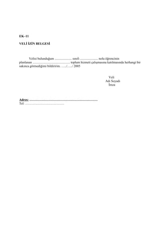 EK–11

VELİ İZİN BELGESİ



       Velisi bulunduğum ..................... sınıfı ...................... nolu öğrencinin
planlanan .............................................. toplum hizmeti çalışmasına katılmasında herhangi bir
sakınca görmediğimi bildiririm. …../…../ 2005


                                                                               Veli
                                                                             Adı Soyadı
                                                                               İmza



Adres: ………………………………………………………
Tel: ………………………………
 