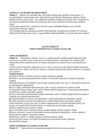 GÖNÜLLÜ VELİLERİN BELİRLENMESİ
Madde 9 — Öğretim yılı başındaki okul–aile birliği toplantısında, gönüllü velilerin görev ve
sorumluluklarının tanıtımından sonra, öğrencilerin sosyal etkinlik çalışmalarına yardımcı olacak
gönüllü velilerin seçimi yapılır. Aynı toplantıda Gönüllü Veli Başvuru Formları (EK–10) dağıtılır ve
bu formların doldurularak daha sonra kurulacak olan sosyal etkinlikler kuruluna teslim edilmesi
istenir.
Naklen gelen öğrencilerin velilerinin de Kurulca uygun görüldüğü takdirde sosyal etkinlik
çalışmalarına katılması sağlanır.
Veli olmadığı hâlde bu çalışmalara gönüllü olarak katılmak isteyenlerin de Gönüllü Veli Formunu
doldurarak okula başvurusu istenir. Uygun görülmesi hâlinde gönüllü veli olarak çalışmaları sağlanır.




                                   ÜÇÜNCÜ BÖLÜM
                         TOPLUM HİZMETİ VE ÇALIŞMA ESASLARI


TOPLUM HİZMETİ
Madde 12 — Öğrencilerin; ailesine, çevreye ve topluma duyarlı, gönüllü çalışma bilincine sahip,
sorun çözen ve çözüm üreten, resmî, özel, sivil toplum kurum ve kuruluşları ile iş birliği içinde
çalışma becerilerini geliştirmiş birer fert olarak yetişmeleri için toplum hizmeti çalışmalarına yer
verilir.
Toplum hizmeti çalışmaları, öğrencilerin yaş ve bilgi seviyelerine uygun öğrenci kulübü çalışmaları
kapsamında, ayrı olarak veya bireysel olarak ya da grupla hazırlanacak çalışma planlarına ve projelere
göre yaptırılır.
Toplum hizmeti;
a) Velilerin okulla iş birliğini artırmaya yönelik çalışmalar yapmak,
b) Okulu ve çevresinin güzelleştirilmesi, bakım ve onarımının yaptırılması yönünde çalışmalar
yapmak,
c) Kendi okulunun veya imkânları yetersiz diğer okulların kitap, araç–gereç ve ihtiyaçlarını gidermek
için kampanyalar düzenlemek,
d) Alt ve diğer sınıflardaki öğrencilerin ders, ödev ve proje çalışmalarına yardımcı olmak,
e) Toplumda Türkçeyi doğru, güzel, etkili kullanma bilincini geliştirme ve kitap okuma alışkanlığını
kazandırmaya yönelik çalışmalar yapmak,
f) Çevreyi korumak, güzelleştirmek, parklar oluşturmak, tarihî ve kültürel değerlerimizi korumak ve
yaşatmak için çalışmalarda bulunmak,
g) Toplum kurallarına uyulması için öğrencileri ve halkı bilinçlendirme çalışmaları yapmak,
h) Trafik kurallarına uyulması için öğrencileri ve halkı bilinçlendirme çalışmaları yapmak,
ı) Okul bahçesini, çevreyi, boş arazi ve alanları ağaçlandırmak, erozyonla mücadele etmek, yok
olmaya yüz tutmuş bitki türlerini korumak ve yetiştirmek için çalışmalar yapmak,
j) İhtiyaç sahibi insanlara yardımcı olmak,
k) Çevrelerindeki yaşlı ve bakıma muhtaç insanlara günlük işlerinde yardımcı olmak,
l) Huzur evlerinde ve çocuk yuvalarındaki insanların hayatlarını kolaylaştırıcı, onların toplumla
kaynaşmalarını sağlayıcı çalışmalar yapmak,
m) Kimsesiz, engelli ve sokakta yaşayan çocuklara yardımcı olmak,
n) Sosyal hizmet amaçlı sivil toplum kuruluşlarının çalışmalarına destek sağlamak
gibi etkinlikleri kapsar.

TOPLUM HİZMETİ ÇALIŞMA ESASLARI
Madde 13 — Toplum hizmeti çalışmalarında aşağıda belirtilen hususlar esas alınır.
 