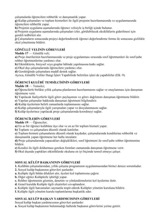 çalışmalarda öğrencilere rehberlik ve danışmanlık yapar.
g) Kulüp çalışmaları ve toplum hizmetleri ile ilgili projenin hazırlanmasında ve uygulanmasında
öğrencilere rehberlik yapar.
h) Projenin uygulama aşamalarında öğrenci velisiyle iş birliği içinde bulunur.
ı) Projenin uygulama aşamalarında çalışmaları izler, görülebilecek eksikliklerin giderilmesi için
gerekli tedbirleri alır.
j) Çalışmaların sonucunda projeyi değerlendirerek öğrenci değerlendirme formu ile sonucunu gizlilikle
okul yönetimine bildirir.

GÖNÜLLÜ VELİNİN GÖREVLERİ
Madde 17 — Gönüllü veli;
a) Proje önerilerinin hazırlanmasında ve proje uygulanması sırasında sınıf öğretmenleri ile sınıf/şube
rehber öğretmenlerine yardımcı olur.
b) Etkinliklerin, bireysel veya gruplar hâlinde yapılmasına katkı sağlar.
c) Okul dışı çalışmalarında öğrencilere yardımcı olur.
d) Gerektiğinde çalışmalara maddî destek sağlar.
Ayrıca, Gönüllü Veliler Hangi İşleri Yapabilirde belirtilen işleri de yapabilirler (EK–9).

ÖĞRENCİ KULÜBÜ TEMSİLCİSİNİN GÖREVLERİ
Madde 18 — Temsilci;
a) Öğrencilerle birlikte yıllık çalışma planlarının hazırlanmasını sağlar ve onaylanması için danışman
öğretmene verir.
b) Yapılacak faaliyetlerle ilgili görev paylaşımını ve görev dağılımını danışman öğretmene bildirir.
c) Yapılan çalışmalar hakkında danışman öğretmeni bilgilendirir.
d) Kulüp üyelerinin belirli zamanlarda toplanmasını sağlar.
e) Kulüp çalışmalarıyla ilgili yazışmaları yapar ve dosyalanmasını sağlar.
f) Kulüp üyelerince yapılacak proje çalışmalarında koordineyi sağlar.

ÖĞRENCİLERİN GÖREVLERİ
Madde 19 — Öğrenciler;
a) En az bir öğrenci kulübüne üye olur ve en az bir toplum hizmeti yapar.
b) Toplantı ve çalışmalara düzenli olarak katılırlar.
c) Toplum hizmeti çalışmalarını düzenli olarak kaydeder, çalışmalarında kendilerine rehberlik ve
danışmanlık yapan öğretmene her hafta imzalatır.
d) Proje çalışmalarında yapacakları değişiklikleri, sınıf öğretmeni ile sınıf/şube rehber öğretmenine
bildirir.
e) Kendisi ile ilgili doldurması gereken formları zamanında danışman öğretmene verir.
f) Okul dışında yaptıkları etkinliklerde okulunu en iyi biçimde temsil etmeye çalışır.


SOSYAL KÜLÜP BAŞKANININ GÖREVLERİ
1. Kulübün çalışmalarından, yıllık çalışma programının uygulanmasından birinci derece sorumludur.
2. Sosyal kulüp başkanının görevleri şunlardır:
a. Kulüple ilgili bütün dilekleri alır, üyeleri kol toplantısına çağırır.
b. Diğer eğitici Kulüplerle işbirliği yapar.
c. Rehber öğretmenin gözetim, denetim ve yönlendirmelerini kol üyelerine iletir.
d. Genel kurulda Kulüple ilgili eleştirileri cevaplandırır.
e. Kulüple ilgili harcamaları saymanla tespit ederek Kulüpler yönetim kuruluna bildirir.
f. Kulüple ilgili yönetim kurulu toplantılarına başkanlık eder.

SOSYAL KULÜP BAŞKAN YARDIMCISININ GÖREVLERİ
Sosyal kulüp başkan yardımcısının görevleri şunlardır:
a. Sosyal kulüp başkanının bulunmadığı hallerde başkanın görevlerini yerine getirir.
 