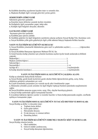 b. Kulübün demirbaş eşyalarının kaydını tutar ve sorumlu olur.
c. Başkanın Kulüple ilgili vereceği görevleri yerine getirir.

SEKRETERİN GÖREVLERİ
Sekreterin görevleri şunlardır:
a. Kararları karar defterine yazarak üyelere imzalatır.
b. Kulüplerle ilgili yazışmaları yapar, takip eder.
c. Kulüple ilgili belgeleri dosyalar, düzenler.

SAYMANIN GÖREVLERİ
 Saymanın görevleri şunlardır:
a. Kulübün para işlerini yürütür.
b. Kulübün giderleri ile ilgili belgelerin suretlerini çıkarıp asıllarını Sosyal Kulüp Yön. Kuruluna verir.
c. Sosyal Kulübün yıllık gelir-giderleriyle ilgili yıllık tahmini bütçeyi başkanla birlikte hazırlar.

YAYIN VE İLETİŞİM KULÜBÜNÜN KURULUŞU
1. Sosyal Kulübün yönetmelik hükümlerine göre sınıf ve şubelerden seçilen (...................) öğrenciden
oluşmuştur.
2. Sosyal Kulübün Danışman öğretmeni Mehmet ÖCAL’dır.
3. Genel kurulca kulüp yönetimi için yönetim kuruluna seçilen üyeler kendi aralarında iş bölümü
yaparak;
Başkanlığa (................................................................................................),
Başkan yardımcılığına (..............................................................................),
Sekreterliğe (...............................................................................................),
Saymanlığa (................................................................................................), ve
üyeliğe de (..................................................................................................) seçilmişlerdir.
4. Kulüp denetim kuruluna (........................................................................) seçilmişlerdir.

                YAYIN VE İLETİŞİM SOSYAL KULÜBÜNÜN ÇALIŞMA ALANI:
Kulüp şu alanlarda faaliyetlerde bulunur:
a. Sosyal Kulüp, gerek kendi üyelerinin gerek okulun bütün öğrencilerinin görüş, seziş, buluş
ufuklarını geliştirici çalışmalara yer verir.
b. Çeşitli konularda yarışmalara yer vererek teşvik edici örneklemeler yapar.
c. Bulunulan yöredeki çocuk sorunları ile ilgili bilgiler toplayıp bunların panolarda sergilenmesini
sağlar.
d. Sosyal Kulübün amacına uygun resim, sergi, film, slaytlar hazırlayıp gösterir.
e. Sosyal kulüp saatlerinde eğitici konuşmalar hazırlar.
f. Çocuklara haklarını öğretici yazılar ve resimler hazırlar ve bunu kulüp panosunda sergiler, sınıflarda
açıklayıcı konuşmalar yapar.

   YAYIN VE İLETİŞİM SOSYAL KULÜBÜNÜN TUTACAĞI DEFTER VE DOSYALAR:
Sosyal Kulüp şu defter ve dosyaları tutar:
              a. Toplantı karar defteri.
              b. Gelir-gider defteri.
              c. Harcamalar dosyası.
              d. Evrak dosyası ve zimmet defteri.
              e. Demirbaş defteri.

     YAYIN VE İLETİŞİM KULÜBÜNÜN SORUMLU OLDUĞU KİŞİ VE KURULLAR:
Sosyal Kulüp yönetim kurulu:
             a. Okul müdürüne,
             b. Görevli müdür yardımcısına,
             c. Sosyal kulüp danışman öğretmenine,
 