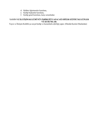 d. Rehber öğretmenler kuruluna,
             e. Kulüp başkanlar kuruluna,
             f. Kulüp genel kuruluna, karşı sorumludur.

YAYIN VE İLETİŞİM KULÜBÜNÜN İŞBİRLİĞİ YAPACAĞI DİĞER EĞİTİCİ KULÜPLER
                                        VE KURUMLAR:
Yayın ve İletişim Kulübü şu sosyal kulüp ve kurumlarla işbirliği yapar. (Okulda Kurulu Olanlardan)
 