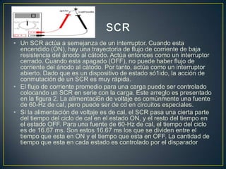 • Un SCR actúa a semejanza de un interruptor. Cuando esta
encendido (ON), hay una trayectoria de flujo de corriente de baja
resistencia del ánodo al cátodo. Actúa entonces como un interruptor
cerrado. Cuando esta apagado (OFF), no puede haber flujo de
corriente del ánodo al cátodo. Por tanto, actúa como un interruptor
abierto. Dado que es un dispositivo de estado só1ido, la acción de
conmutación de un SCR es muy rápida.
• El flujo de corriente promedio para una carga puede ser controlado
colocando un SCR en serie con la carga. Este arreglo es presentado
en la figura 2. La alimentaci6n de voltaje es comúnmente una fuente
de 60-Hz de cal, pero puede ser de cd en circuitos especiales.
• Si la alimentación de voltaje es de cal, el SCR pasa una cierta parte
del tiempo del ciclo de cal en el estado ON, y el resto del tiempo en
el estado OFF. Para una fuente de 60-Hz de cal, el tiempo del ciclo
es de 16.67 ms. Son estos 16.67 ms los que se dividen entre el
tiempo que esta en ON y el tiempo que esta en OFF. La cantidad de
tiempo que esta en cada estado es controlado por el disparador

 