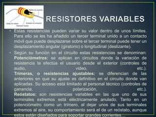 • Estas resistencias pueden variar su valor dentro de unos límites.
Para ello se les ha añadido un tercer terminal unido a un contacto
móvil que puede desplazarse sobre el tercer terminal puede tener un
desplazamiento angular (giratorio) o longitudinal (deslizante).
• Según su función en el circuito estas resistencias se denominan:
Potenciómetros: se aplican en circuitos donde la variación de
resistencia la efectúa el usuario desde el exterior (controles de
audio,
video,
etc.).
Trímeras, o resistencias ajustables: se diferencian de las
anteriores en que su ajuste es definitivo en el circuito donde van
aplicadas. Su acceso está limitado al personal técnico (controles de
ganancia,
polarización,
etc.).
Reóstatos: son resistencias variables en las que uno de sus
terminales extremos está eléctricamente anulado. Tanto en un
potenciómetro como un trímero, al dejar unos de sus terminales
extremos al aire, su comportamiento será el de un reóstato, aunque
estos están diseñados para soportar grandes corrientes…

 