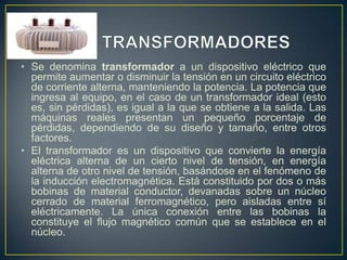 • Se denomina transformador a un dispositivo eléctrico que
permite aumentar o disminuir la tensión en un circuito eléctrico
de corriente alterna, manteniendo la potencia. La potencia que
ingresa al equipo, en el caso de un transformador ideal (esto
es, sin pérdidas), es igual a la que se obtiene a la salida. Las
máquinas reales presentan un pequeño porcentaje de
pérdidas, dependiendo de su diseño y tamaño, entre otros
factores.
• El transformador es un dispositivo que convierte la energía
eléctrica alterna de un cierto nivel de tensión, en energía
alterna de otro nivel de tensión, basándose en el fenómeno de
la inducción electromagnética. Está constituido por dos o más
bobinas de material conductor, devanadas sobre un núcleo
cerrado de material ferromagnético, pero aisladas entre sí
eléctricamente. La única conexión entre las bobinas la
constituye el flujo magnético común que se establece en el
núcleo.

 
