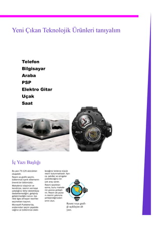 Yeni Çıkan Teknolojik Ürünleri tanıyalım



           Telefon
           Bilgisayar
           Araba
           PSP
           Elektro Gitar
           Uçak
           Saat




İç Yazı Başlığı
Bu yazı 75-125 sözcükten           leceğiniz binlerce küçük
oluşabilir.                        resim bulunmaktadır. Ayrı-
Resim ve grafik seçimi,            ca, şekiller ve simgeler
bülteninize içerik eklemenin       çizebileceğiniz bir-
önemli bir bölümüdür.              çok araç vardır.
Makalenizi düşünün ve              Resmi seçtikten
kendinize, resmin vermeye          sonra, bunu makale-
çalıştığınız iletiyi destekleyip   nin yanına yerleşti-
desteklemediğini, geliştirip       rin. Resim alt yazısı-
geliştirmediğini sorun. İçe-       nı resmin yakınına
rikle ilgisi olmayan resimler      yerleştirdiğinizden
seçmekten kaçının.                 emin olun.
Microsoft Publisher'da,                                  Resmi veya grafi-
aralarından seçim yapabile-                              ği açıklayan alt
ceğiniz ve bülteninize alabi-                            yazı.
 