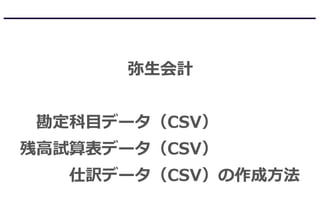 弥生会計
勘定科目データ（CSV）
残高試算表データ（CSV）
仕訳データ（CSV）の作成方法
 