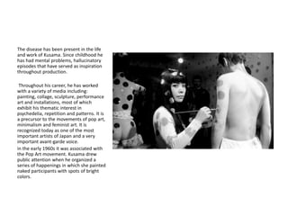 The disease has been present in the life
and work of Kusama. Since childhood he
has had mental problems, hallucinatory
episodes that have served as inspiration
throughout production.
Throughout his career, he has worked
with a variety of media including:
painting, collage, sculpture, performance
art and installations, most of which
exhibit his thematic interest in
psychedelia, repetition and patterns. It is
a precursor to the movements of pop art,
minimalism and feminist art. It is
recognized today as one of the most
important artists of Japan and a very
important avant-garde voice.
in the early 1960s it was associated with
the Pop Art movement. Kusama drew
public attention when he organized a
series of happenings in which she painted
naked participants with spots of bright
colors.
 