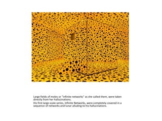 Large fields of moles or "infinite networks" as she called them, were taken
directly from her hallucinations.
His first large-scale series, Infinite Networks, were completely covered in a
sequence of networks and lunar alluding to his hallucinations.
 