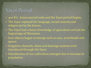  400 B.C. Jomon period ends and the Yayoi period begins.
 The Yayoi replaced the language, social customs and
religion set by the Jomon.
 The Yayoi had a better knowledge of agriculture and set the
beginnings of Shintoism.
 Iron objects began to emerge such as axes, arrowheads and
spears.
 Irrigation channels, dams and drainage systems were
introduced through the Yayoi.
 Introduction of rice cultivation emerged due to increase in
population.
 
