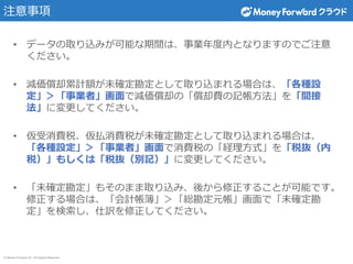 © Money Forward Inc. All Rights Reserved
注意事項
• データの取り込みが可能な期間は、事業年度内となりますのでご注意
ください。
• 減価償却累計額が未確定勘定として取り込まれる場合は、「各種設
定」＞「事業者」画面で減価償却の「償却費の記帳方法」を「間接
法」に変更してください。
• 仮受消費税、仮払消費税が未確定勘定として取り込まれる場合は、
「各種設定」＞「事業者」画面で消費税の「経理方式」を「税抜（内
税）」もしくは「税抜（別記）」に変更してください。
• 「未確定勘定」もそのまま取り込み、後から修正することが可能です。
修正する場合は、「会計帳簿」＞「総勘定元帳」画面で「未確定勘
定」を検索し、仕訳を修正してください。
 