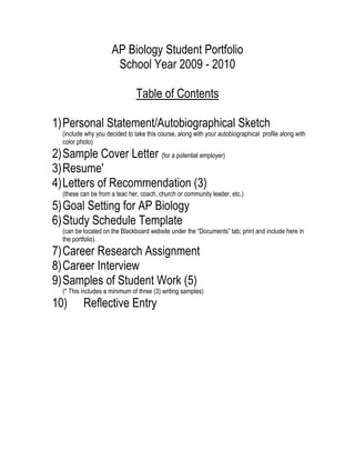 AP Biology Student Portfolio <br />School Year 2009 - 2010<br />Table of Contents<br />Personal Statement/Autobiographical Sketch<br />(include why you decided to take this course, along with your autobiographical profile along with color photo)<br />Sample Cover Letter (for a potential employer) <br />Resume'<br />Letters of Recommendation (3)<br />(these can be from a teac her, coach, church or community leader, etc.)<br />Goal Setting for AP Biology<br />Study Schedule Template<br />(can be located on the Blackboard website under the “Documents” tab; print and include here in the portfolio).<br />Career Research Assignment <br />Career Interview <br />Samples of Student Work (5)<br />(* This includes a minimum of three (3) writing samples)<br />Reflective Entry<br /> I was born and raised in a small suburb west of downtown Orange County, California called Newport.  I live in Riverdale, Maryland right now it’s a cool little city.   I’m the third of six children. My name Daphne Oderinde. I went to Newport Beach Elementary and was very athletic and an honor roll student. After graduating from there I went to Newport beach High School, did very well academically. Then I and my family moved to Maryland which was a culture shock. I was enrolled in park dale high school where I did very well academically and played varsity volleyball and softball.  Growing up with my generation was kind of rough.   Our parents did not know how to educate us on violence, sex, and drugs.   There were a lot of gang-banging going, teen age sex, and lots of drug use.   Fortunately I did not fall victim to any of those. I am currently a junior in park dale high school. Life to me means friends, family and doing the right things.   I am pretty much on the happy side of life but just like everyone else I still have my days.   That means that I have some sad days and some depressed days.   However I put all my trust in the Lord and he always seems to work it out.   Being that I was the black sheep of the family I try my best to do the right things so that I do not disappoint my family or myself no more.   I love them whole heartedly and they love me too. I just want to be a better person and I know as long as continue to do the right things and trust in the Lord I can’t go wrong.  The year 2011 I will graduate from high and start college.   <br />Medical Administrative Assistant Cover Letter<br />Daphne Oderinde,5702 67th ave,Riverdale, MD 20737,(240)-715 2756. <br />Date: 14th May, 2010. <br />Mr. Brad Smith, 180 Newport Center Drive, Suite 150Newport Beach, CA 92660180 Newport Center Drive, Suite 150Newport Beach, CA 92660949-644-4808 49-644-4<br />Dear Mr. Smith, <br />      I am interested in applying for the medical administrative assistant position advertised in the Employment News on May 12, 2010. I believe I could be an asset to your firm as I am very interested in such a position. My resume is enclosed for your review.    <br />   Of particular note for you and the members of your team as you consider my skills are my strong accomplishments in combining business acumen with technical savvy to achieve improved operating efficiency internally and improved cash flow for the institution as a whole. Additionally, my accomplishments have been achieved by improving information flow within services, and improving cooperation between management and staff. After 2 years, I have a thorough understanding of every aspect of modern businesses. My current employer is very happy with my performance, but I view myself as somewhat of a troubleshooter, and most of the reorganizations initiated here have already come to fruition, so I am eager to consider new challenges. <br />     If you are seeking a talented individual who stays abreast of her field, who understands technology, who earns 100% staff support, and who is as career-committed as it takes to achieve total success, then please consider what I have to offer. I would be happy to have a preliminary discussion with you or members of your team to see if we can establish a mutual interest. <br />      Sincerely, <br />          Daphne Oderinde<br />Daphne Oderinde<br />5702 67th avenue<br />Riverdale MD 20737<br />Home: 3016843958<br />Cell: 2407152756<br />QUALIFICATIONS<br />Strong written and oral communication skills <br />Dependable and enthusiastic worker with extensive team building skills <br />Proficient with Microsoft Office, including Word, Excel, and Powerpoint <br />EDUCATION<br />Newport Beach high school - park dale high school Overall GPA: 3.4<br />EXPERIENCE<br />,[object Object]