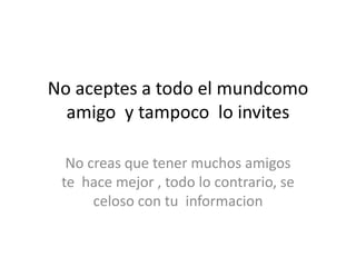 No aceptes a todo el mundcomo
amigo y tampoco lo invites
No creas que tener muchos amigos
te hace mejor , todo lo contrario, se
celoso con tu informacion
 