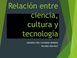 Relación entre
ciencia,
cultura y
tecnología
GERARDO FIDEL CASTAÑON HERRERA
RICARDO PIÑA RICO
 