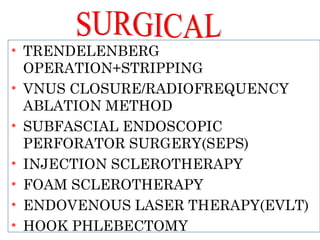 • TRENDELENBERG
OPERATION+STRIPPING
• VNUS CLOSURE/RADIOFREQUENCY
ABLATION METHOD
• SUBFASCIAL ENDOSCOPIC
PERFORATOR SURGERY(SEPS)
• INJECTION SCLEROTHERAPY
• FOAM SCLEROTHERAPY
• ENDOVENOUS LASER THERAPY(EVLT)
• HOOK PHLEBECTOMY
 