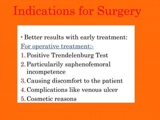 Indications for Surgery
* Better results with early treatment:
For operative treatment:-
1.Positive Trendelenburg Test
2.Particularily saphenofemoral
incompetence
3.Causing discomfort to the patient
4.Complications like venous ulcer
5.Cosmetic reasons
 