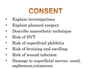 • Explain investigations
• Explain planned surgery
• Describe anaesthetic technique
• Risk of DVT
• Risk of superficial phlebitis
• Risk of bruising and swelling
• Risk of wound infection
• Damage to superficial nerves- sural,
saphenous,cutaneous
 