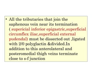 • All the tributaries that join the
saphenous vein near its termination
( supericial inferior epigastric,superficial
circumflex iliac,superficial external
pudendal) must be dissected out ,ligated
with 2/0 polyglactin &divided.In
addition to this anterolateral and
posteromedial thigh veins terminate
close to s-f junction
 