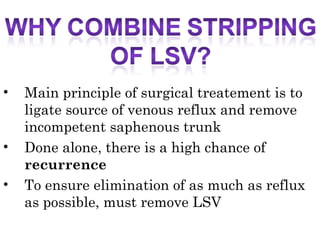 • Main principle of surgical treatement is to
ligate source of venous reflux and remove
incompetent saphenous trunk
• Done alone, there is a high chance of
recurrence
• To ensure elimination of as much as reflux
as possible, must remove LSV
 