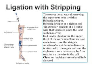 The conventional way of removing
the saphenous vein is with a
Babcock stripper.
Babcock stripper or a rigid metal
'pin stripper' consists of a flexible
wire that is passed down the long
saphenous vein
End is identified in the the upper
third of the calf and a 2mm incision
made to retrieve the stripper
An olive of about 8mm in diameter
is attached to the upper end and the
saphenous vein is removed by firm
traction on the wire in the calf
Closure: incision sutured and limb
elevated
 