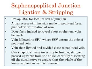 Saphenopopliteal Junction
Ligation & Stripping
• Pre-op USG for localization of junction
• A transverse skin incision made in popliteal fossa
just below termination of vein
• Deep fasia incised to reveal short saphenous vein
beneath
• Vein followed to SPJ, where SSV enters the side of
popliteal vein
• Vein then ligated and divided close to popliteal vein
• Can strip SSV using inverting technique; stripper
passed upwards from the ankle, carefully dissecting
off the sural nerve to ensure that the whole of the
lesser saphenous vein is removed
 