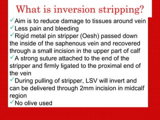 What is inversion stripping?
Aim is to reduce damage to tissues around vein
Less pain and bleeding
Rigid metal pin stripper (Oesh) passed down
the inside of the saphenous vein and recovered
through a small incision in the upper part of calf
A strong suture attached to the end of the
stripper and firmly ligated to the proximal end of
the vein
During pulling of stripper, LSV will invert and
can be delivered through 2mm incision in midcalf
region
No olive used
 