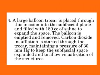 4. A large balloon trocar is placed through
this incision into the subfascial plane
and filled with 180 cc of saline to
expand the space. The balloon is
emptied and removed. Carbon dioxide
insufflation is started through the
trocar, maintaining a pressure of 30
mm Hg to keep the subfascial space
expanded and to allow visualization of
the structures.
 