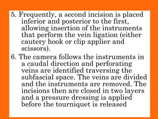 5. Frequently, a second incision is placed
inferior and posterior to the first,
allowing insertion of the instruments
that perform the vein ligation (either
cautery hook or clip applier and
scissors).
6. The camera follows the instruments in
a caudal direction and perforating
veins are identified traversing the
subfascial space. The veins are divided
and the instruments are removed. The
incisions then are closed in two layers
and a pressure dressing is applied
before the tourniquet is released
 