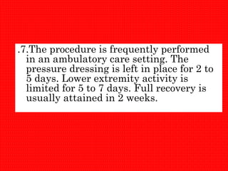 .7.The procedure is frequently performed
in an ambulatory care setting. The
pressure dressing is left in place for 2 to
5 days. Lower extremity activity is
limited for 5 to 7 days. Full recovery is
usually attained in 2 weeks.
 