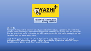 Household and Industrial
Cleaning Products
About Us
Yazhi plus cleaning products are made to meet your needs and exceed your expectations. We want to help
you have a safer home for your family. Our cleaning products are healthy too, as many come into contact with
your skin, your kitchen bench, food utensils and are in the air and are used in the places where your kids play.
Yazhi Plus helps you keep a healthy home.
யாழி பிளஸ் துப்புரவு பபாருட்கள் உங்கள் தேவைகவள, அேீே எேிர்பார்ப்புகவளயும் பூர்த்ேி
பெய்ைேற்காகவும் ேயாரிக்கப்பட்டுள்ளது. உங்கள் குடும்பத்ேிற்கு பாதுகாப்பான இல்லமாக மற்றும்
போழிற்கூடமாக இருக்க யாழி பிளஸ் உேைி பெய்கிறது.
 