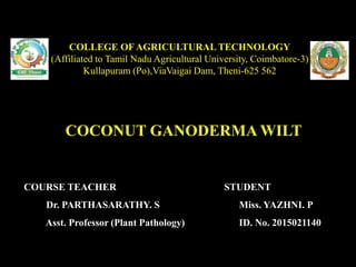 COCONUT GANODERMA WILT
COLLEGE OF AGRICULTURAL TECHNOLOGY
(Affiliated to Tamil Nadu Agricultural University, Coimbatore-3)
Kullapuram (Po),ViaVaigai Dam, Theni-625 562
COURSE TEACHER
Dr. PARTHASARATHY. S
Asst. Professor (Plant Pathology)
STUDENT
Miss. YAZHNI. P
ID. No. 2015021140
 
