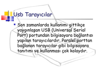 Usb Tarayıcılar
 Son zamanlarda kullanımı gittikçe
yaygınlaşan USB (Universal Serial
Port) portundan bilgisayara bağlantısı
yapılan tarayıcılardır. Paralel porttan
bağlanan tarayıcılar gibi bilgisayara
tanıtımı ve kullanması çok kolaydır.
 