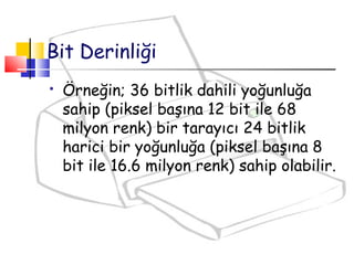  Örneğin; 36 bitlik dahili yoğunluğa
sahip (piksel başına 12 bit ile 68
milyon renk) bir tarayıcı 24 bitlik
harici bir yoğunluğa (piksel başına 8
bit ile 16.6 milyon renk) sahip olabilir.
Bit Derinliği
 