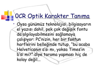  Oysa günümüz teknolojisi, bilgisayarın
el yazısı dahil, pek çok değişik fontu
da algılayabilmesini sağlamaya
çalışıyor: PC’nizin, her bir fontun
harflerini belleğinde tutup, “bu acaba
Helveticanın a’sı mı, yoksa Times’in
b’si mi?” diye tarama yapması hiç de
kolay değil...
0CR Optik Karakter Tanıma
 