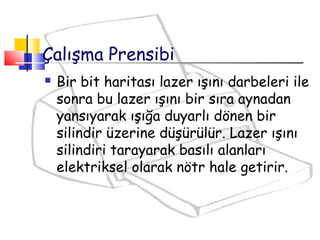  Bir bit haritası lazer ışını darbeleri ile
sonra bu lazer ışını bir sıra aynadan
yansıyarak ışığa duyarlı dönen bir
silindir üzerine düşürülür. Lazer ışını
silindiri tarayarak basılı alanları
elektriksel olarak nötr hale getirir.
Çalışma Prensibi
 
