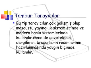  Bu tip tarayıcılar çok gelişmiş olup
masaüstü yayıncılık sistemlerinde ve
modern baskı sistemlerinde
kullanılır.Genelde gazetelerin,
dergilerin, broşürlerin resimlerinin
hazırlanmasında yaygın biçimde
kullanılır.
Tambur Tarayıcılar
 