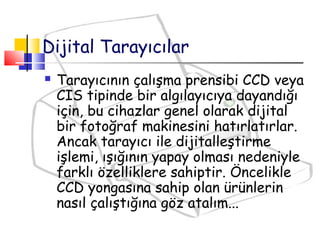 Dijital Tarayıcılar
 Tarayıcının çalışma prensibi CCD veya
CIS tipinde bir algılayıcıya dayandığı
için, bu cihazlar genel olarak dijital
bir fotoğraf makinesini hatırlatırlar.
Ancak tarayıcı ile dijitalleştirme
işlemi, ışığının yapay olması nedeniyle
farklı özelliklere sahiptir. Öncelikle
CCD yongasına sahip olan ürünlerin
nasıl çalıştığına göz atalım...
 