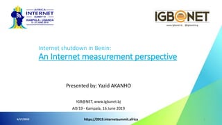 Presented by: Yazid AKANHO
IGB@NET, www.igbanet.bj
AIS’19 - Kampala, 16 June 2019
6/17/2019 https://2019.internetsummit.africa 1
Internet shutdown in Benin:
An Internet measurement perspective
 