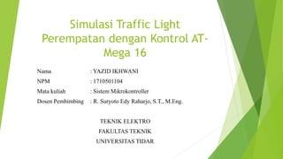 Simulasi Traffic Light
Perempatan dengan Kontrol AT-
Mega 16
Nama : YAZID IKHWANI
NPM : 1710501104
Mata kuliah : Sistem Mikrokontroller
Dosen Pembimbing : R. Suryoto Edy Raharjo, S.T., M.Eng.
TEKNIK ELEKTRO
FAKULTAS TEKNIK
UNIVERSITAS TIDAR
 