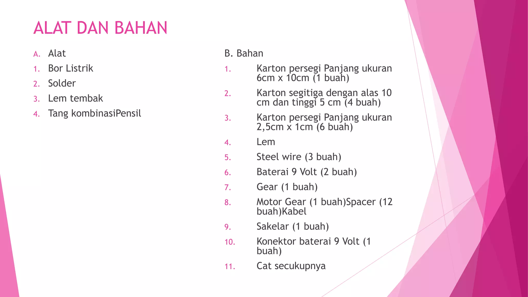 ALAT DAN BAHAN
A. Alat
1. Bor Listrik
2. Solder
3. Lem tembak
4. Tang kombinasiPensil
B. Bahan
1. Karton persegi Panjang ukuran
6cm x 10cm (1 buah)
2. Karton segitiga dengan alas 10
cm dan tinggi 5 cm (4 buah)
3. Karton persegi Panjang ukuran
2,5cm x 1cm (6 buah)
4. Lem
5. Steel wire (3 buah)
6. Baterai 9 Volt (2 buah)
7. Gear (1 buah)
8. Motor Gear (1 buah)Spacer (12
buah)Kabel
9. Sakelar (1 buah)
10. Konektor baterai 9 Volt (1
buah)
11. Cat secukupnya
 