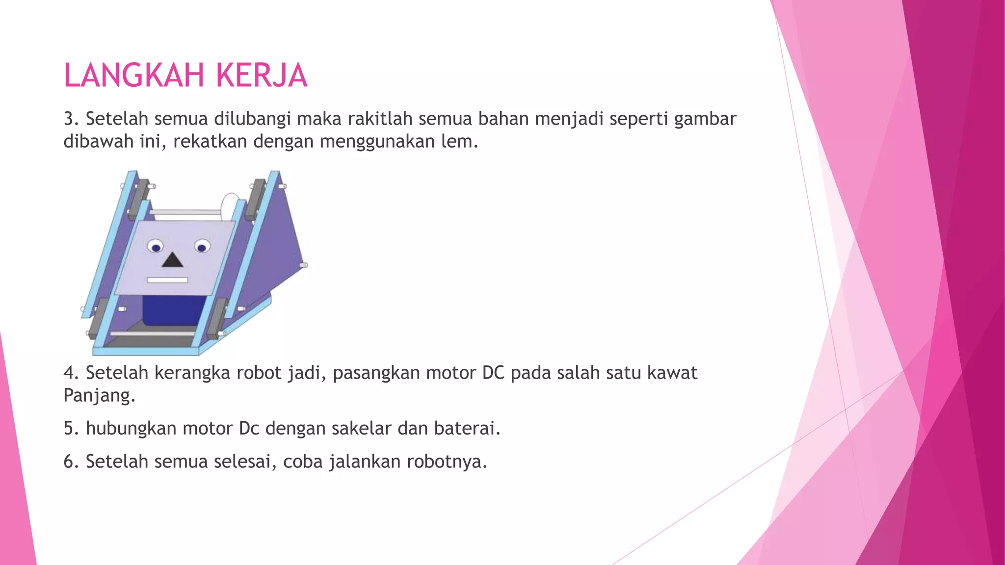 LANGKAH KERJA
3. Setelah semua dilubangi maka rakitlah semua bahan menjadi seperti gambar
dibawah ini, rekatkan dengan menggunakan lem.
4. Setelah kerangka robot jadi, pasangkan motor DC pada salah satu kawat
Panjang.
5. hubungkan motor Dc dengan sakelar dan baterai.
6. Setelah semua selesai, coba jalankan robotnya.
 