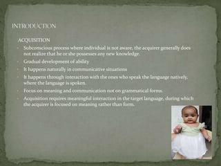 ACQUISITION
• Subconscious process where individual is not aware, the acquirer generally does
not realize that he or she possesses any new knowledge.
• Gradual development of ability
• It happens naturally in communicative situations
• It happens through interaction with the ones who speak the language natively,
where the language is spoken.
• Focus on meaning and communication not on grammatical forms.
• Acquisition requires meaningful interaction in the target language, during which
the acquirer is focused on meaning rather than form.
 