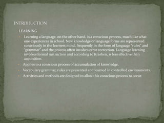 LEARNING
• Learning a language, on the other hand, is a conscious process, much like what
one experiences in school. New knowledge or language forms are represented
consciously in the learners mind, frequently in the form of language “rules” and
“grammar” and the process often involves error correction. Language learning
involves formal instruction and according to Krashen, is less effective than
acquisition.
• Applies to a conscious process of accumulation of knowledge.
• Vocabulary grammar, rules are presented and learned in controlled environments.
• Activities and methods are designed to allow this conscious process to occur.
 