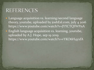  Language acquisition vs. learning/second language
theory, youtube, uploaded by joshEsl.com, july 4 2016
https://www.youtube.com/watch?v=JYYCTQIWPnA
 English language acquisition vs. learning, youtube,
uploaded by A.J. Hope, sep 19 2019
https://www.youtube.com/watch?v=vYKO6H4yxfA
 
