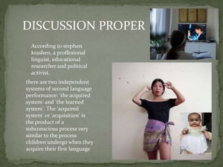DISCUSSION PROPER
According to stephen
krashen, a proffesional
linguist, educational
researcher and political
activist.
there are two independent
systems of second language
performance: 'the acquired
system' and 'the learned
system'. The 'acquired
system' or 'acquisition' is
the product of a
subconscious process very
similar to the process
children undergo when they
acquire their first language
 