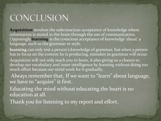 Acquisition involves the subconscious acceptance of knowledge where
information is stored in the brain through the use of communication.
Opposingly,learning is the conscious acceptance of knowledge 'about' a
language, such as the grammar or style.
learning can only test a person's knowledge of grammar, but when a person
has to focus on the content he is producing, mistakes in grammar will occur.
Acquisition will not only teach you to learn, it also giving us a chance to
develop our vocabulary and inner intelligence by learning without doing too
much effort because our mind work for it gradually.
Always remember that, If we want to “learn” about language,
we have to “acquire” it first.
Educating the mind without educating the heart is no
education at all.
Thank you for listening to my report and effort.
 