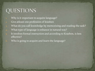 1. Why is it important to acquire language?
2. Give atleast one profession of krashen
3. What do you call knowledge by memorizing and reading the task?
4. What type of language is enhance in natural way?
5. It involves formal instruction and according to Krashen, is less
effective?
6. Who is going to acquire and learn the language?
 