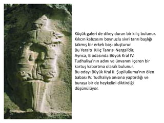 Küçük galeri de dikey duran bir kılıç bulunur.
Kılıcın kabzasını boynuzlu sivri tanrı başlığı
takmış bir erkek başı oluşturur.
Bu Yeraltı Kılıç Tanrısı Nergal’dir.
Ayrıca, B odasında Büyük Kral IV.
Tudhaliya'nın adını ve ünvanını içeren bir
kartuş kabartma olarak bulunur.
Bu odayı Büyük Kral II. Şupiluliuma'nın ölen
babası IV. Tudhaliya anısına yaptırdığı ve
buraya bir de heykelini diktirdiği
düşünülüyor.
 