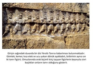 Girişin sağındaki duvarda bir dizi Yeraltı Tanrısı kabartması bulunmaktadır:
Gömlek, kemer, kısa etek ve ucu yukarı dönük ayakkabılı, birbirinin aynısı on
iki tanrı figürü. Omuzlarında orak biçimli kılıç taşıyan figürlerin boynuzlu sivri
başlıkları onların tanrı olduğunu gösterir.
 